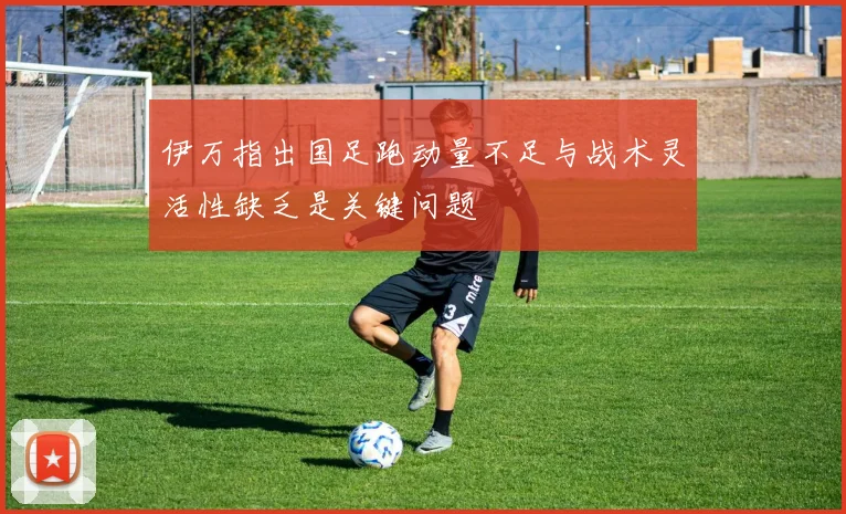 伊万指出国足跑动量不足与战术灵活性缺乏是关键问题