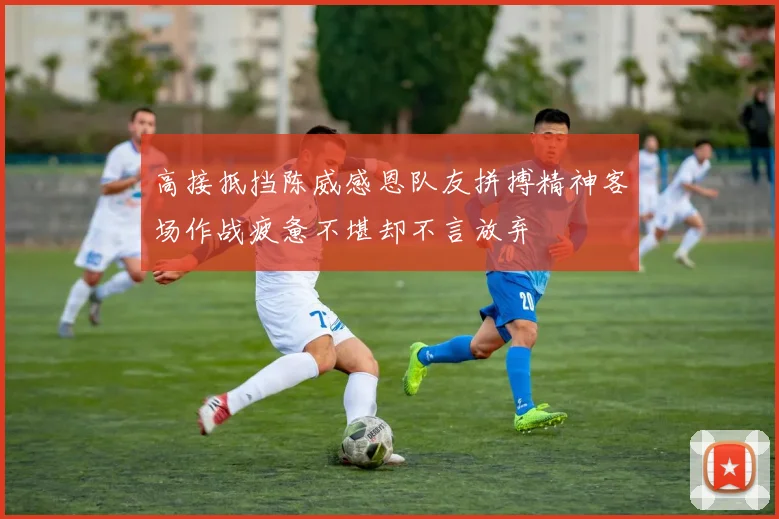 高接抵挡陈威感恩队友拼搏精神客场作战疲惫不堪却不言放弃
