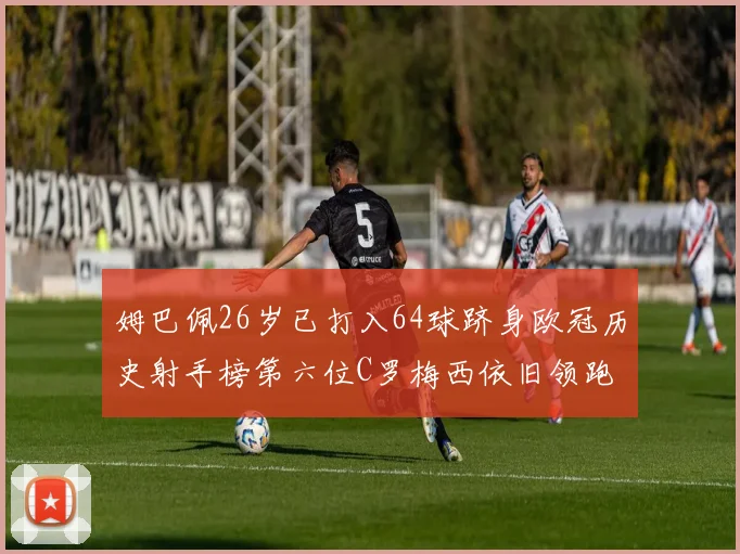 姆巴佩26岁已打入64球跻身欧冠历史射手榜第六位C罗梅西依旧领跑