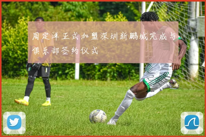 周定洋正式加盟深圳新鹏城完成与俱乐部签约仪式
