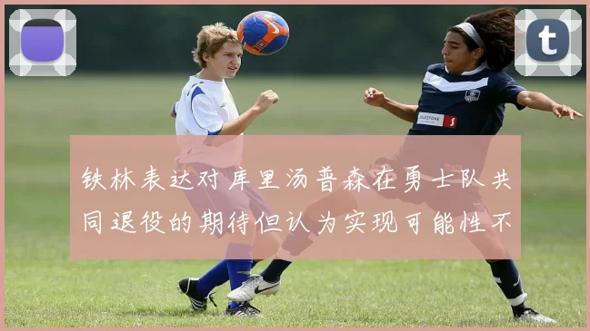 铁林表达对库里汤普森在勇士队共同退役的期待但认为实现可能性不大