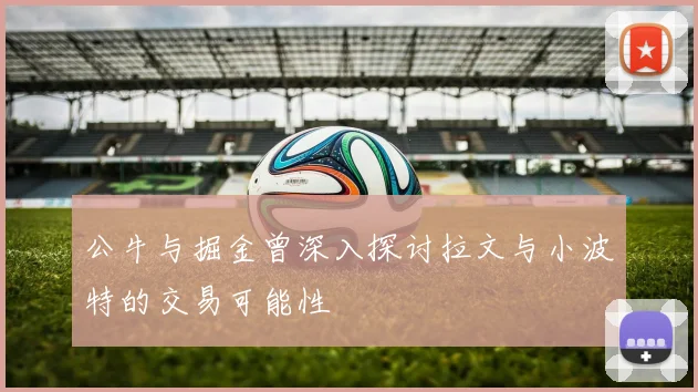 公牛与掘金曾深入探讨拉文与小波特的交易可能性