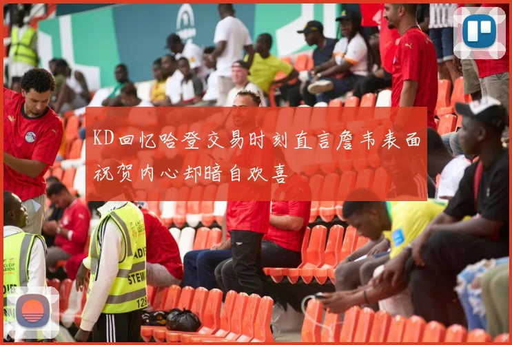 KD回忆哈登交易时刻直言詹韦表面祝贺内心却暗自欢喜