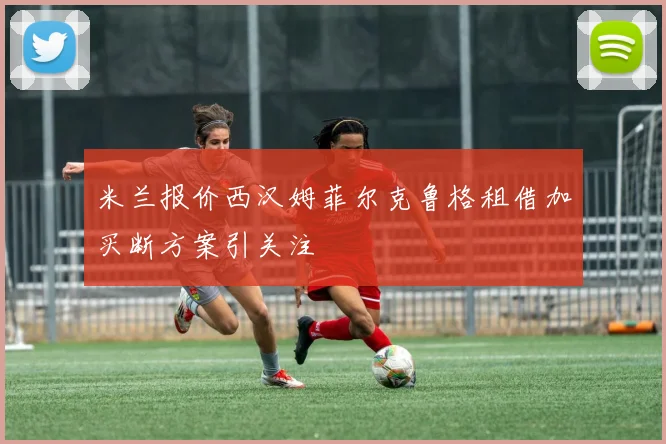 米兰报价西汉姆菲尔克鲁格租借加买断方案引关注
