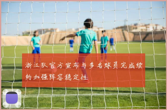 浙江队官方宣布与多名球员完成续约加强阵容稳定性