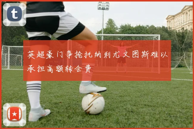 英超豪门争抢托纳利尤文图斯难以承担高额转会费