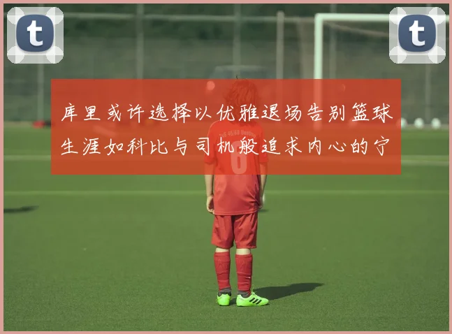 库里或许选择以优雅退场告别篮球生涯如科比与司机般追求内心的宁静