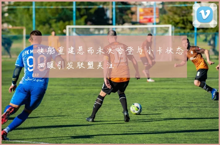快船重建悬而未决哈登与小卡状态回暖引发联盟关注