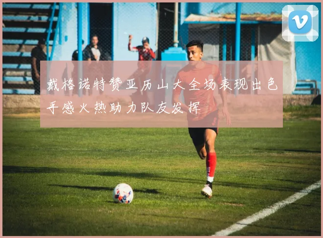 戴格诺特赞亚历山大全场表现出色手感火热助力队友发挥