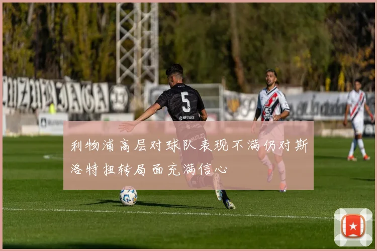 利物浦高层对球队表现不满仍对斯洛特扭转局面充满信心