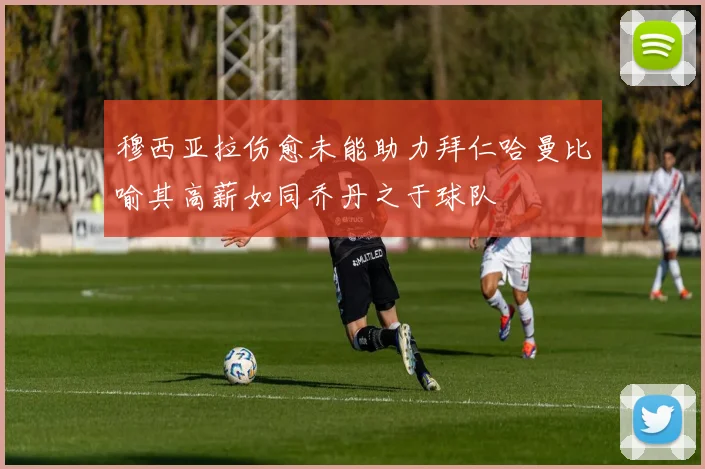 穆西亚拉伤愈未能助力拜仁哈曼比喻其高薪如同乔丹之于球队