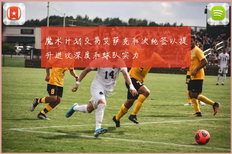 魔术计划交易艾萨克和次轮签以提升进攻深度和球队实力