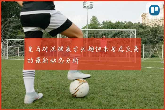 皇马对沃顿表示兴趣但未考虑交易的最新动态分析
