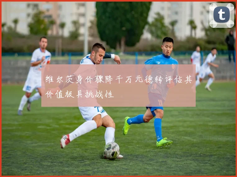 维尔茨身价骤降千万元德转评估其价值极具挑战性