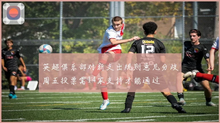 英超俱乐部对新支出规则意见分歧周五投票需14家支持才能通过