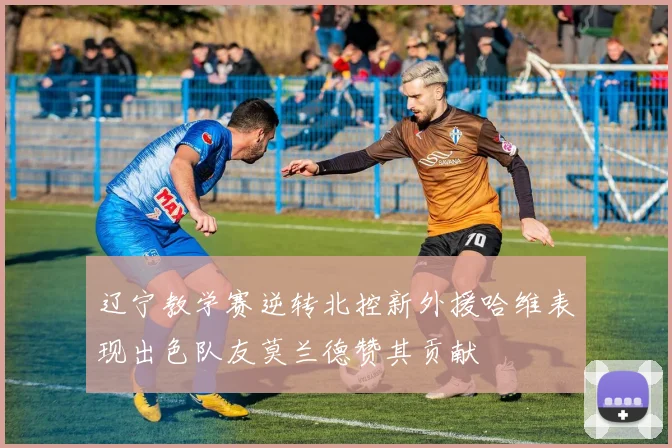 辽宁教学赛逆转北控新外援哈维表现出色队友莫兰德赞其贡献