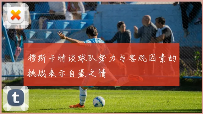 穆斯卡特谈球队努力与客观因素的挑战表示自豪之情