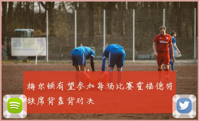 梅尔顿有望参加每场比赛霍福德将缺席背靠背对决