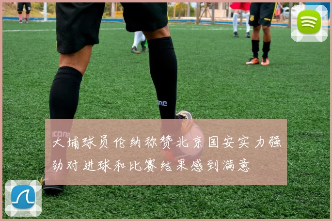 大埔球员伦纳称赞北京国安实力强劲对进球和比赛结果感到满意