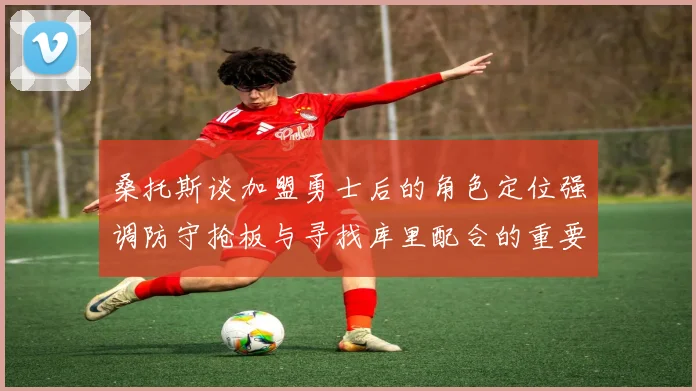 桑托斯谈加盟勇士后的角色定位强调防守抢板与寻找库里配合的重要性