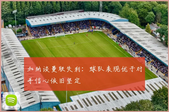 加纳谈曼联失利：球队表现优于对手信心依旧坚定