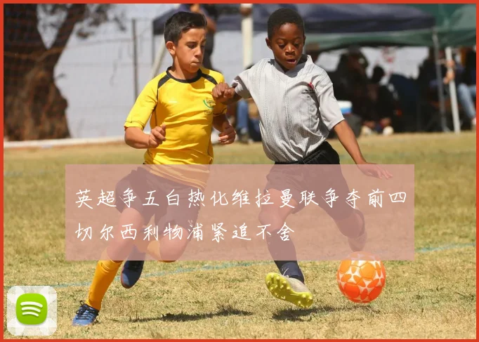 英超争五白热化维拉曼联争夺前四切尔西利物浦紧追不舍