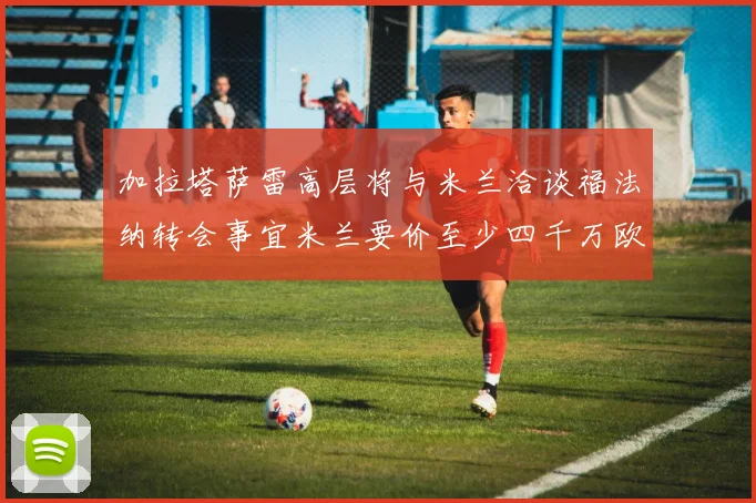 加拉塔萨雷高层将与米兰洽谈福法纳转会事宜米兰要价至少四千万欧元